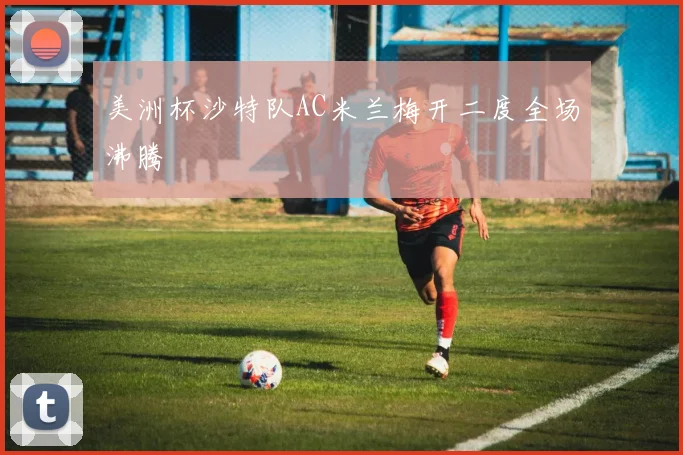 美洲杯沙特队AC米兰梅开二度全场沸腾