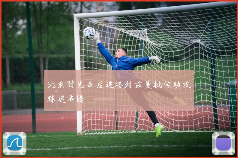 比利时先丢后追格列兹曼挑传助攻球迷沸腾