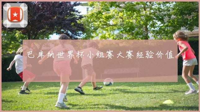 巴库纳世界杯小组赛大赛经验价值