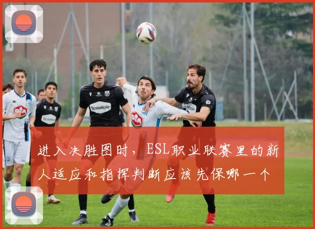 进入决胜图时,ESL职业联赛里的新人适应和指挥判断应该先保哪一个