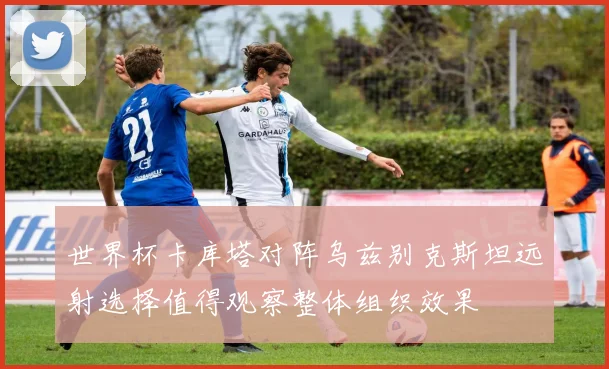 世界杯卡库塔对阵乌兹别克斯坦远射选择值得观察整体组织效果