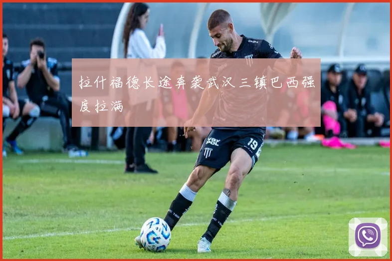 拉什福德长途奔袭武汉三镇巴西强度拉满