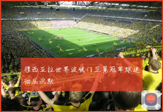 穆西亚拉世界波破门卫冕冠军球迷彻底沉默