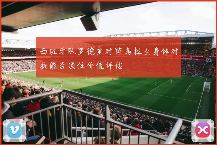 西班牙队罗德里对阵乌拉圭身体对抗能否顶住价值评估