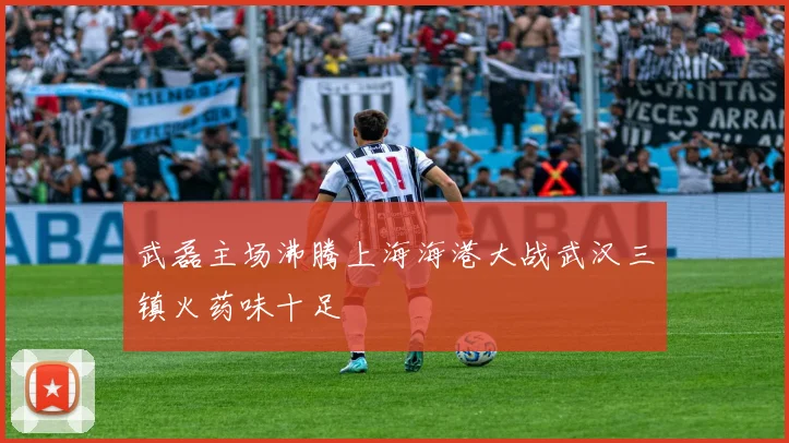 武磊主场沸腾上海海港大战武汉三镇火药味十足