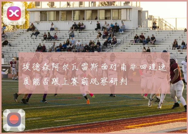 埃德森阿尔瓦雷斯面对南非回追速度能否跟上赛前观察研判