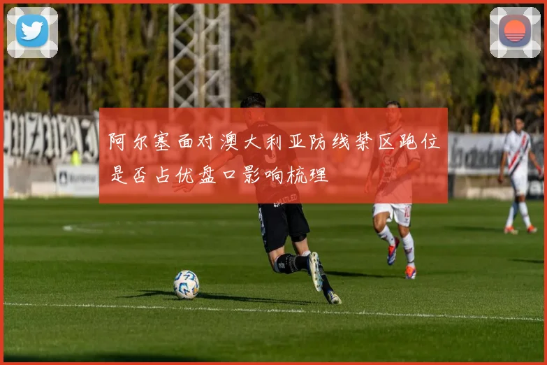 阿尔塞面对澳大利亚防线禁区跑位是否占优盘口影响梳理