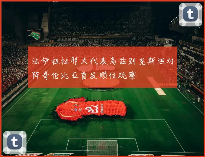 法伊祖拉耶夫代表乌兹别克斯坦对阵哥伦比亚首发顺位观察