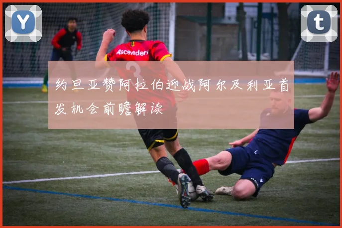 约旦亚赞阿拉伯迎战阿尔及利亚首发机会前瞻解读