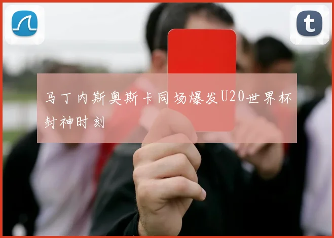 马丁内斯奥斯卡同场爆发U20世界杯封神时刻