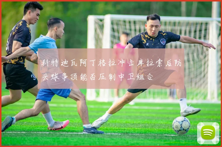 科特迪瓦阿丁格拉冲击库拉索后防头球争顶能否压制中卫组合