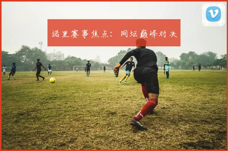 诺里赛事焦点：网坛巅峰对决