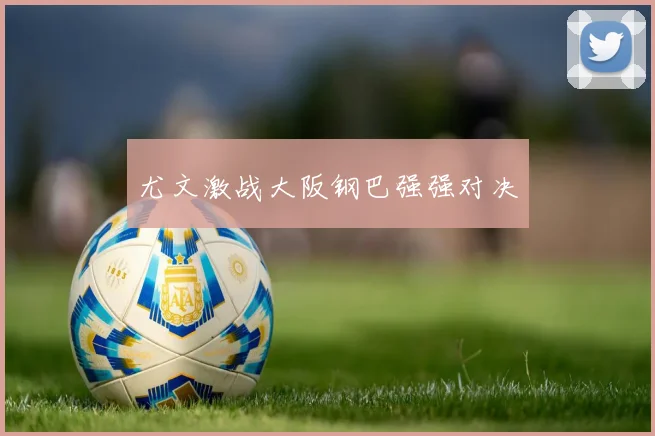 尤文激战大阪钢巴强强对决