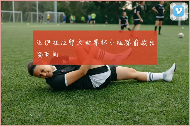 法伊祖拉耶夫世界杯小组赛首战出场时间