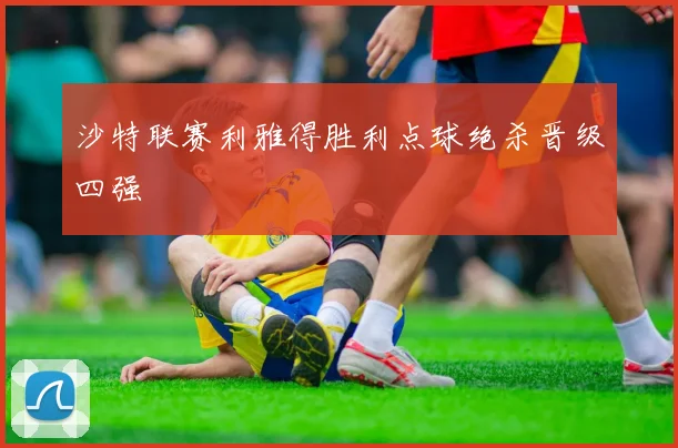 沙特联赛利雅得胜利点球绝杀晋级四强