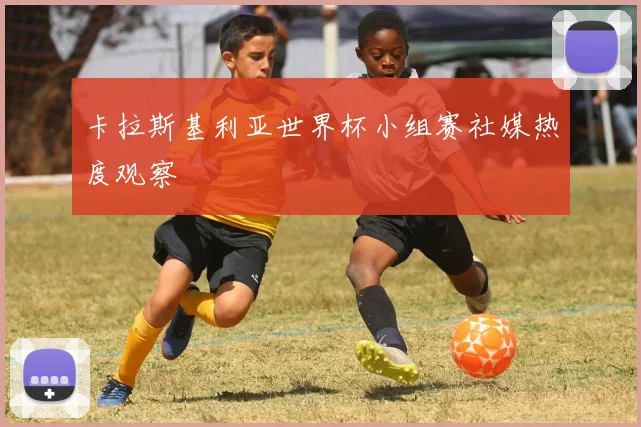 卡拉斯基利亚世界杯小组赛社媒热度观察