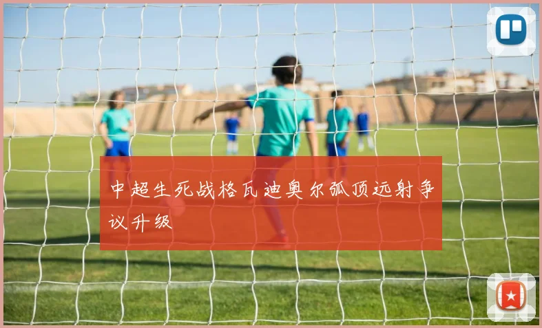 中超生死战格瓦迪奥尔弧顶远射争议升级