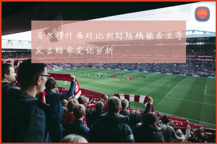 马尔穆什面对比利时防线能否主导反击赔率变化分析