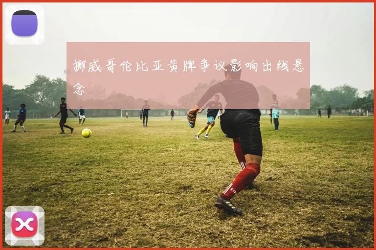 挪威哥伦比亚黄牌争议影响出线悬念