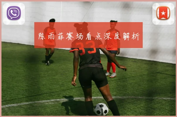 陈雨菲赛场看点深度解析