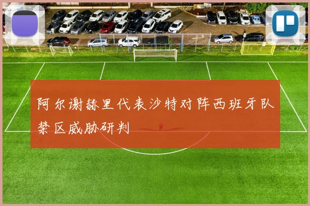 阿尔谢赫里代表沙特对阵西班牙队禁区威胁研判