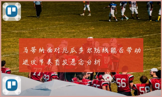 马蒂纳面对厄瓜多尔防线能否带动进攻节奏首发悬念分析