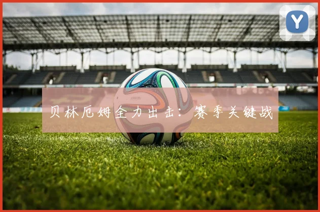 贝林厄姆全力出击：赛季关键战