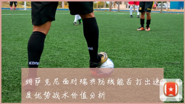 姆萨克尼面对瑞典防线能否打出速度优势战术价值分析