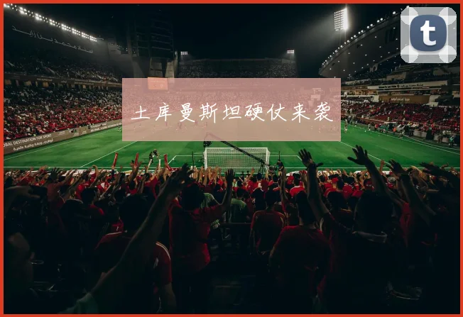 土库曼斯坦硬仗来袭