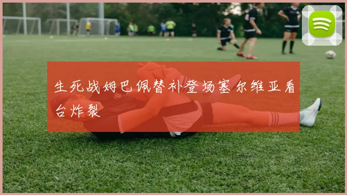 生死战姆巴佩替补登场塞尔维亚看台炸裂