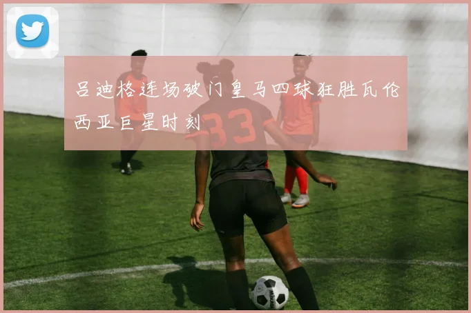 吕迪格连场破门皇马四球狂胜瓦伦西亚巨星时刻