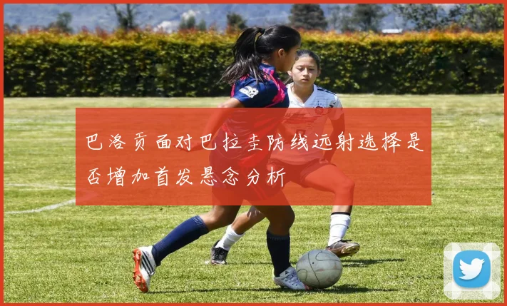 巴洛贡面对巴拉圭防线远射选择是否增加首发悬念分析