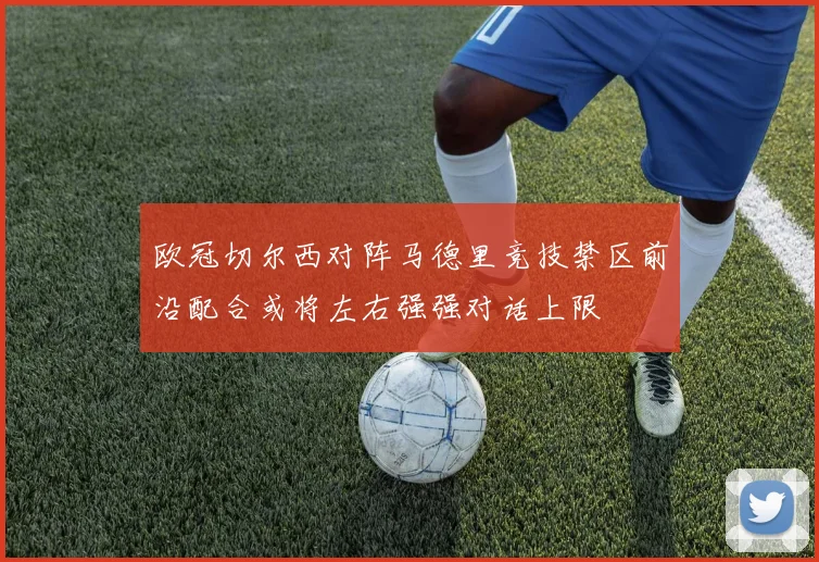 欧冠切尔西对阵马德里竞技禁区前沿配合或将左右强强对话上限