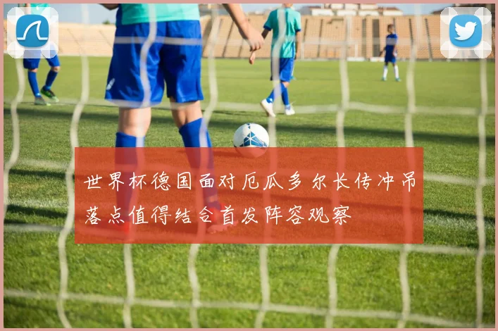 世界杯德国面对厄瓜多尔长传冲吊落点值得结合首发阵容观察