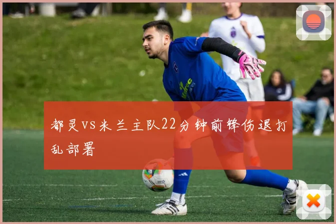 都灵vs米兰主队22分钟前锋伤退打乱部署