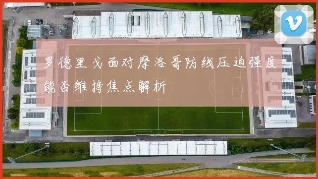 罗德里戈面对摩洛哥防线压迫强度能否维持焦点解析