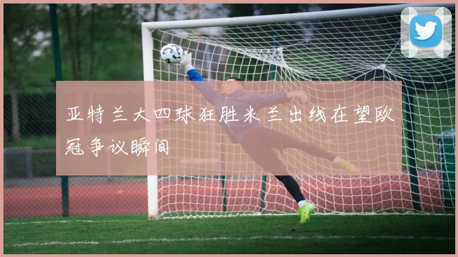 亚特兰大四球狂胜米兰出线在望欧冠争议瞬间