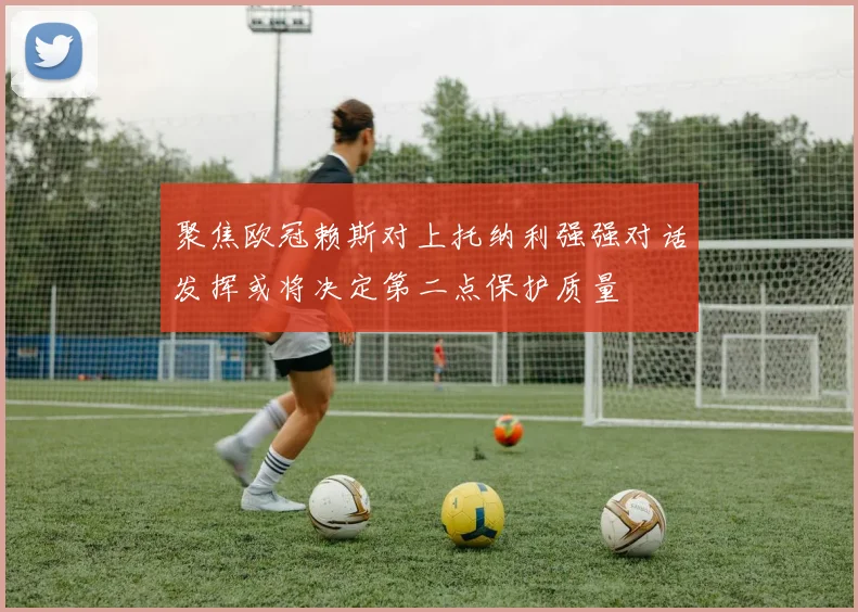 聚焦欧冠赖斯对上托纳利强强对话发挥或将决定第二点保护质量