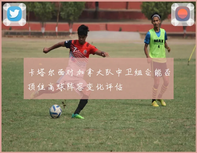 卡塔尔面对加拿大队中卫组合能否顶住高球阵容变化评估
