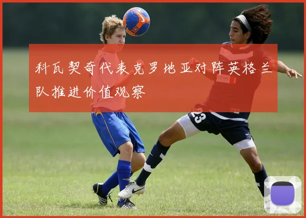 科瓦契奇代表克罗地亚对阵英格兰队推进价值观察