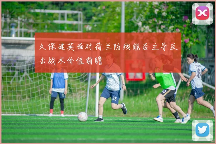 久保建英面对荷兰防线能否主导反击战术价值前瞻