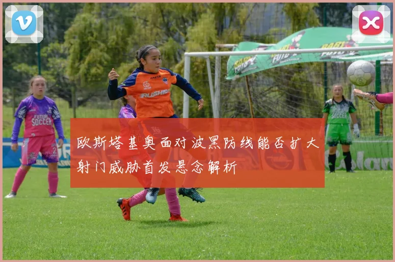 欧斯塔基奥面对波黑防线能否扩大射门威胁首发悬念解析