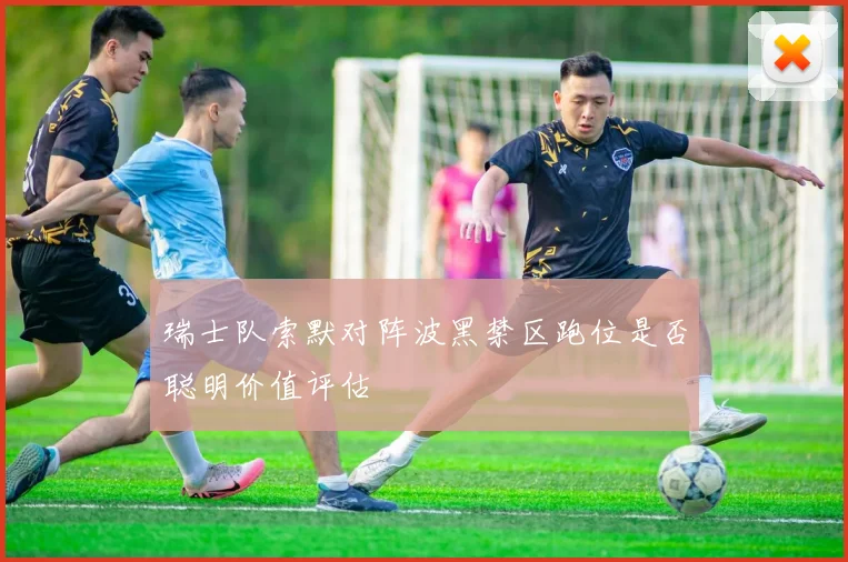 瑞士队索默对阵波黑禁区跑位是否聪明价值评估