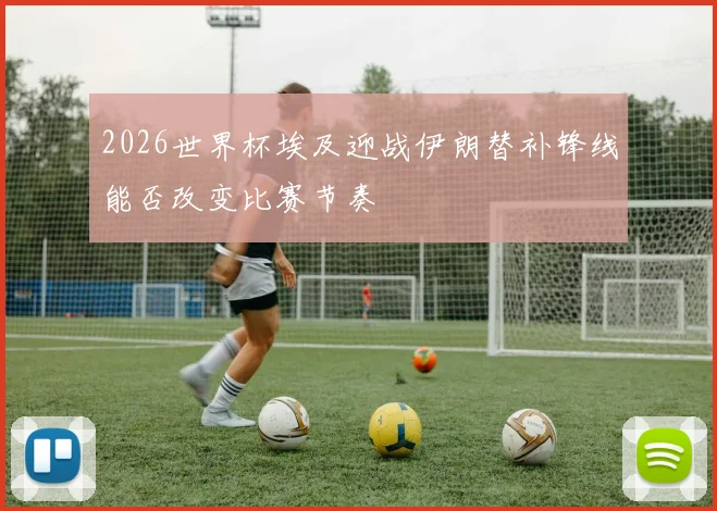 2026世界杯埃及迎战伊朗替补锋线能否改变比赛节奏