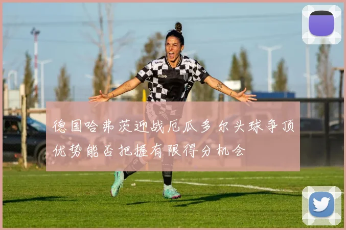 德国哈弗茨迎战厄瓜多尔头球争顶优势能否把握有限得分机会