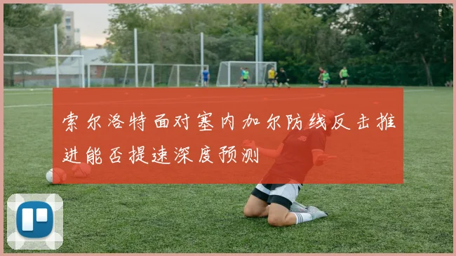 索尔洛特面对塞内加尔防线反击推进能否提速深度预测