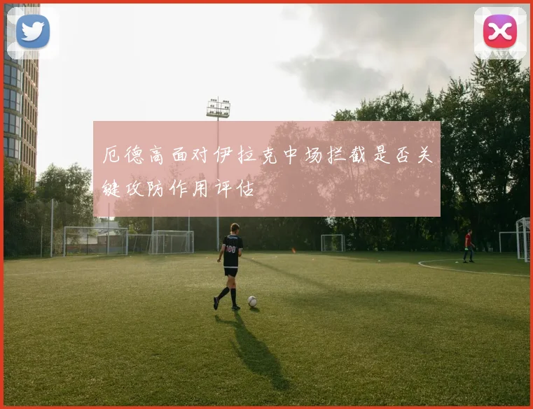厄德高面对伊拉克中场拦截是否关键攻防作用评估