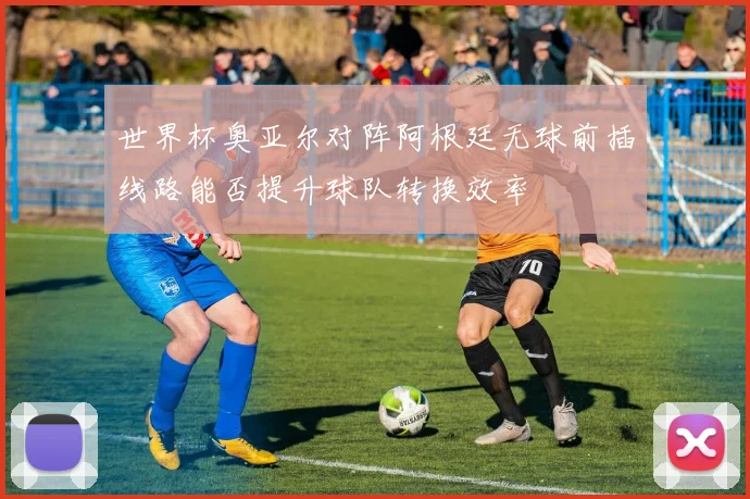 世界杯奥亚尔对阵阿根廷无球前插线路能否提升球队转换效率