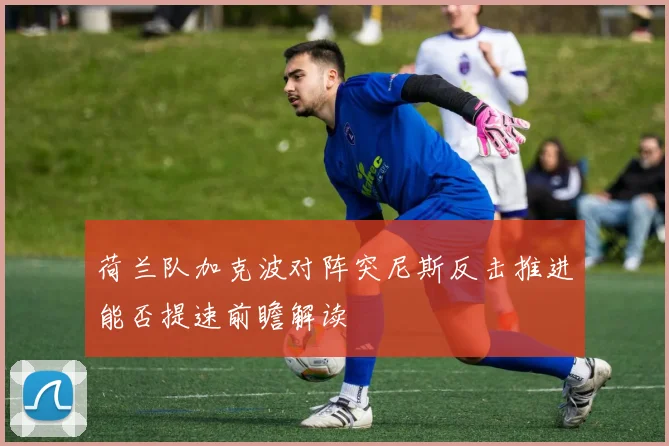 荷兰队加克波对阵突尼斯反击推进能否提速前瞻解读