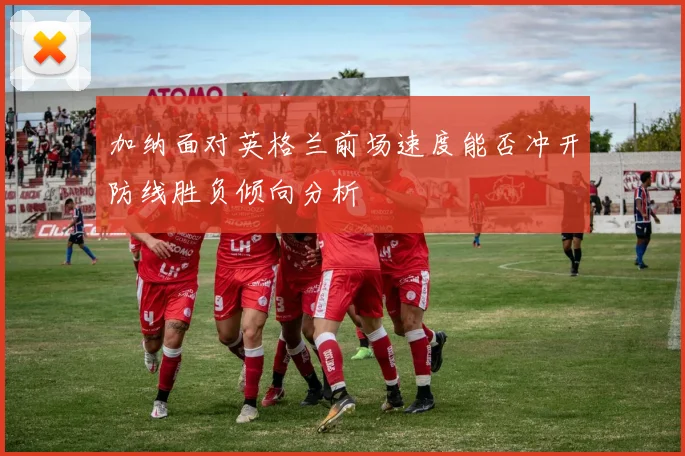 加纳面对英格兰前场速度能否冲开防线胜负倾向分析